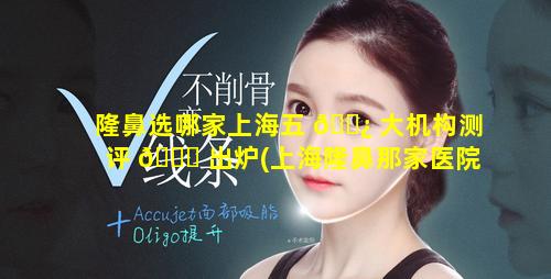 隆鼻选哪家上海五 🌿 大机构测评 🐅 出炉(上海隆鼻那家医院最好)